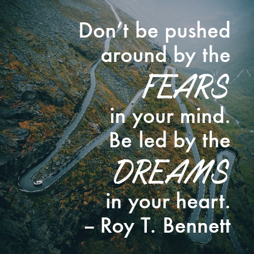 Don’t be pushed around by the fears in your mind. Be led by the dreams in your heart. -- Roy T. Bennett