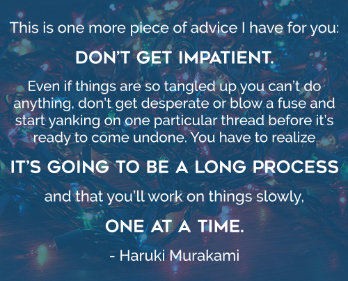 This is one more piece of advice I have for you: don’t get impatient. Even if things are so tangled up you can’t do anything, don’t get desperate or blow a fuse and start yanking on one particular thread before it’s ready to come undone. You have to realize it’s going to be a long process and that you’ll work on things slowly, one at a time. - Haruki Murakami