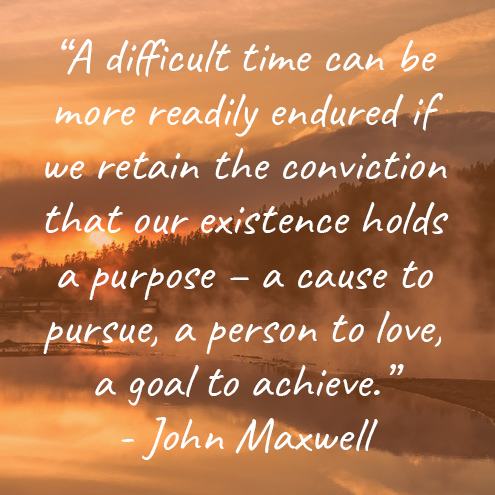 “A difficult time can be more readily endured if we retain the conviction that our existence holds a purpose – a cause to pursue, a person to love, a goal to achieve.” - John Maxwell